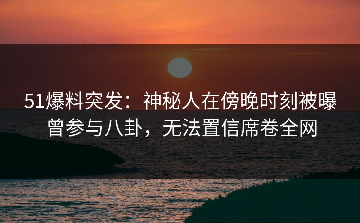 51爆料突发：神秘人在傍晚时刻被曝曾参与八卦，无法置信席卷全网