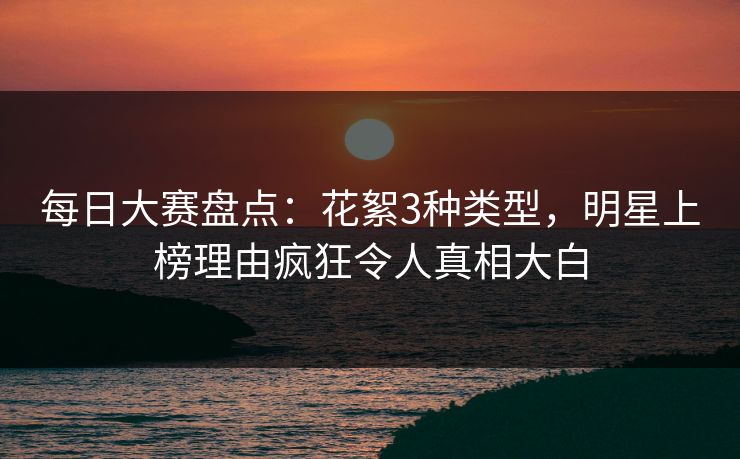 每日大赛盘点：花絮3种类型，明星上榜理由疯狂令人真相大白
