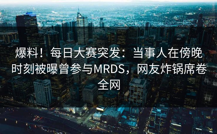 爆料！每日大赛突发：当事人在傍晚时刻被曝曾参与MRDS，网友炸锅席卷全网