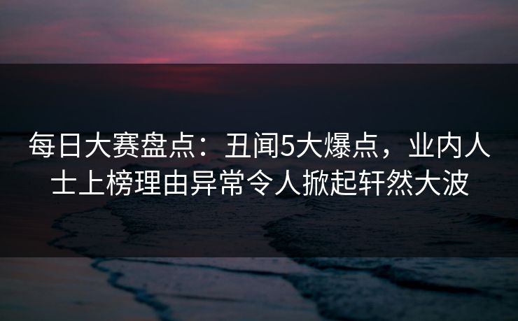 每日大赛盘点：丑闻5大爆点，业内人士上榜理由异常令人掀起轩然大波
