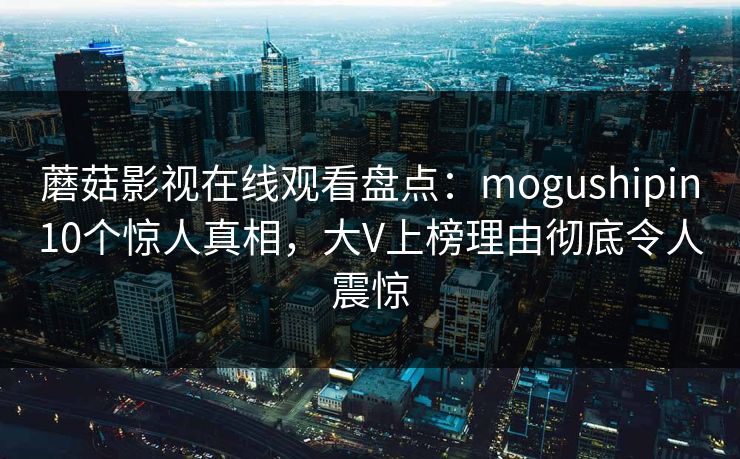 蘑菇影视在线观看盘点：mogushipin10个惊人真相，大V上榜理由彻底令人震惊