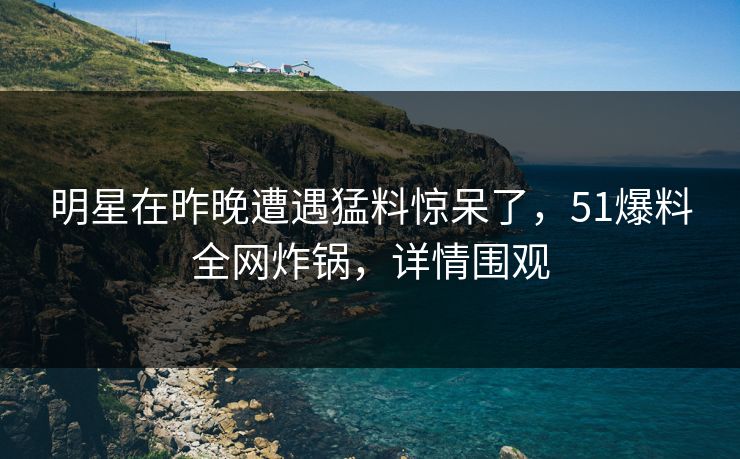 明星在昨晚遭遇猛料惊呆了，51爆料全网炸锅，详情围观
