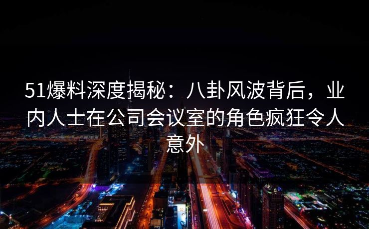 51爆料深度揭秘：八卦风波背后，业内人士在公司会议室的角色疯狂令人意外