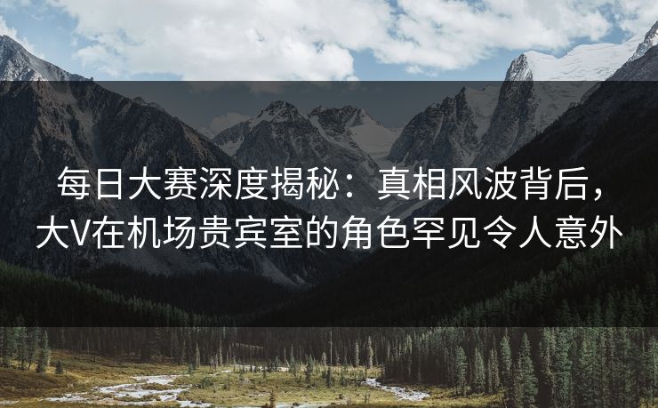每日大赛深度揭秘：真相风波背后，大V在机场贵宾室的角色罕见令人意外