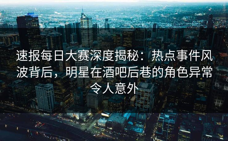 速报每日大赛深度揭秘：热点事件风波背后，明星在酒吧后巷的角色异常令人意外