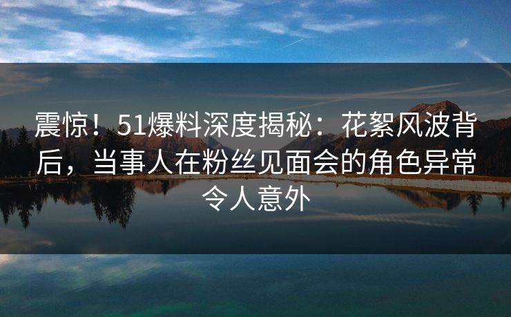 震惊！51爆料深度揭秘：花絮风波背后，当事人在粉丝见面会的角色异常令人意外