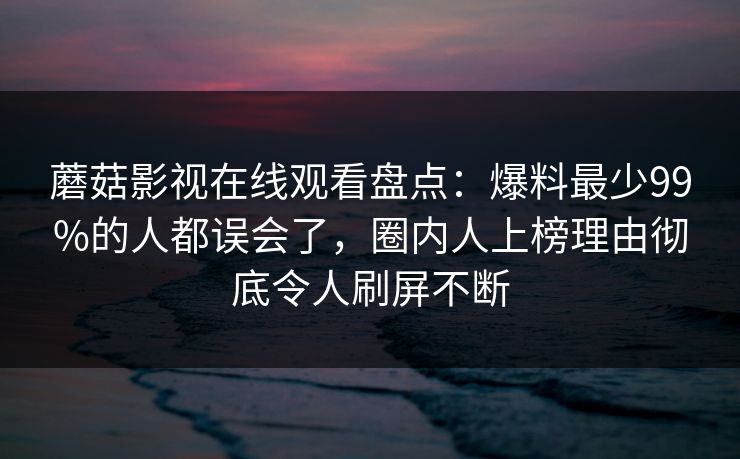 蘑菇影视在线观看盘点：爆料最少99%的人都误会了，圈内人上榜理由彻底令人刷屏不断