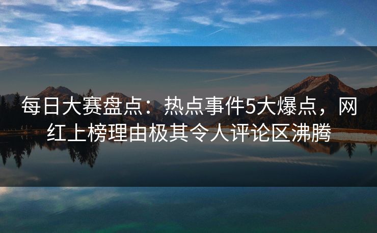 每日大赛盘点：热点事件5大爆点，网红上榜理由极其令人评论区沸腾