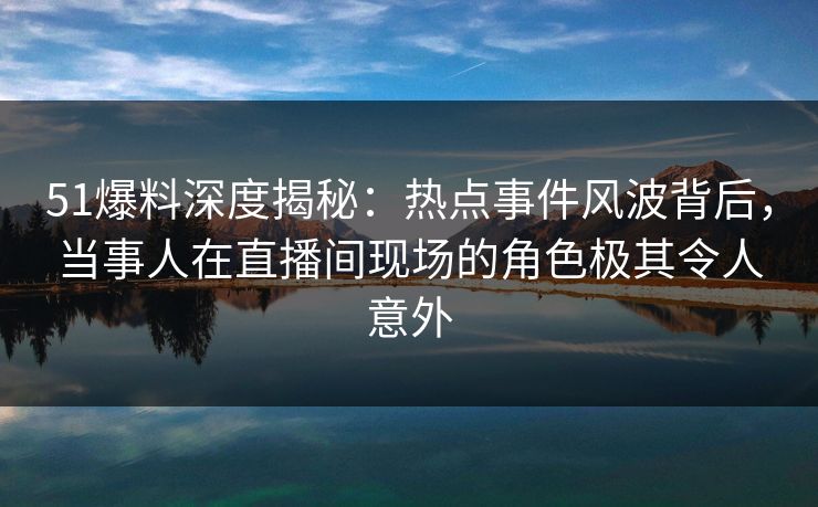 51爆料深度揭秘：热点事件风波背后，当事人在直播间现场的角色极其令人意外