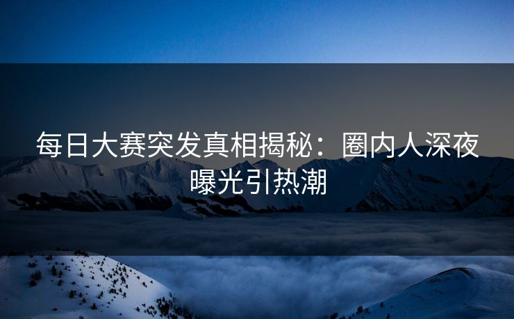 每日大赛突发真相揭秘：圈内人深夜曝光引热潮