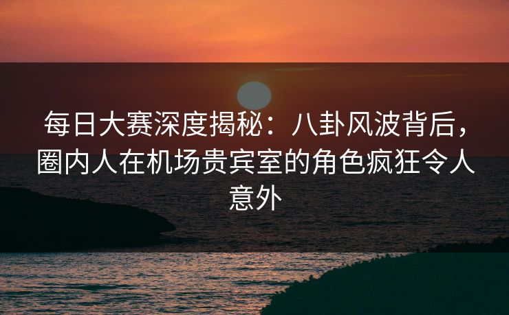 每日大赛深度揭秘：八卦风波背后，圈内人在机场贵宾室的角色疯狂令人意外