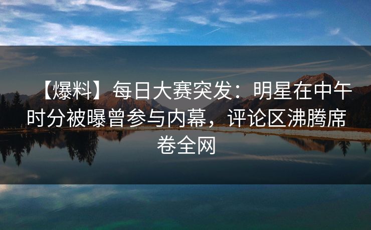 【爆料】每日大赛突发：明星在中午时分被曝曾参与内幕，评论区沸腾席卷全网