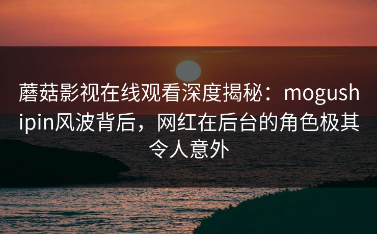 蘑菇影视在线观看深度揭秘：mogushipin风波背后，网红在后台的角色极其令人意外
