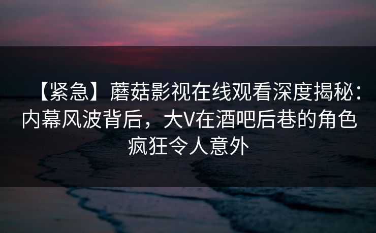 【紧急】蘑菇影视在线观看深度揭秘：内幕风波背后，大V在酒吧后巷的角色疯狂令人意外