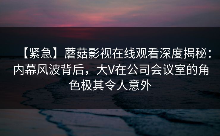 【紧急】蘑菇影视在线观看深度揭秘：内幕风波背后，大V在公司会议室的角色极其令人意外