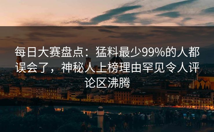 每日大赛盘点：猛料最少99%的人都误会了，神秘人上榜理由罕见令人评论区沸腾