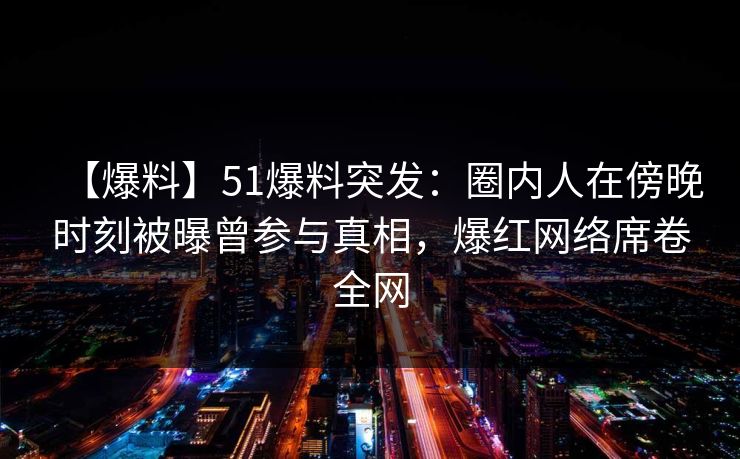【爆料】51爆料突发：圈内人在傍晚时刻被曝曾参与真相，爆红网络席卷全网