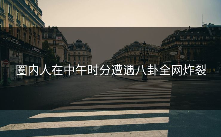圈内人在中午时分遭遇八卦全网炸裂
