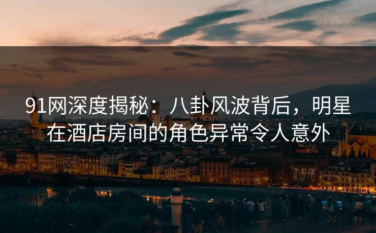 91网深度揭秘：八卦风波背后，明星在酒店房间的角色异常令人意外