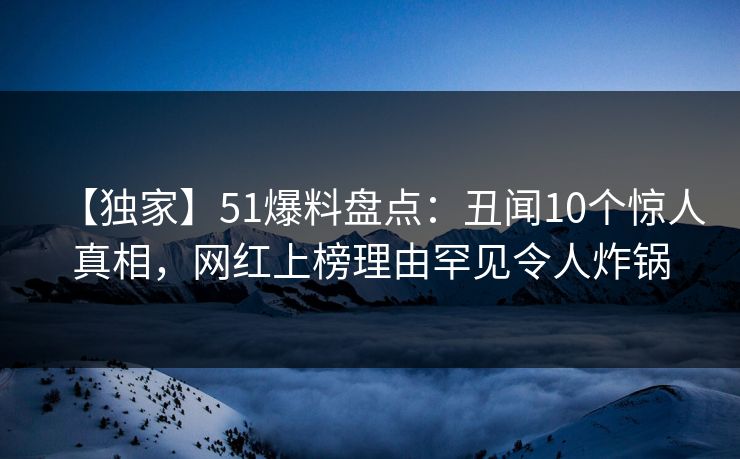 【独家】51爆料盘点：丑闻10个惊人真相，网红上榜理由罕见令人炸锅