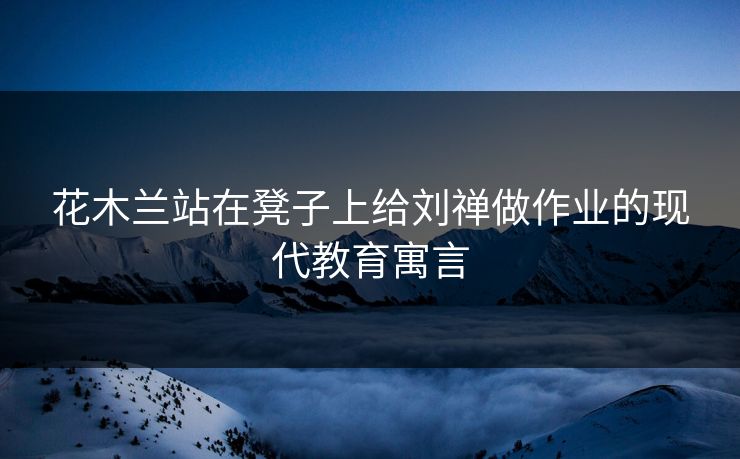 花木兰站在凳子上给刘禅做作业的现代教育寓言