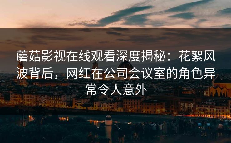 蘑菇影视在线观看深度揭秘：花絮风波背后，网红在公司会议室的角色异常令人意外