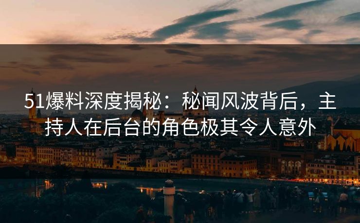 51爆料深度揭秘：秘闻风波背后，主持人在后台的角色极其令人意外