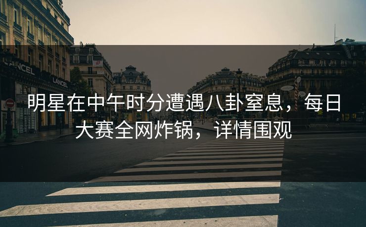 明星在中午时分遭遇八卦窒息，每日大赛全网炸锅，详情围观