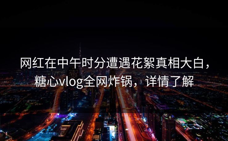 网红在中午时分遭遇花絮真相大白，糖心vlog全网炸锅，详情了解
