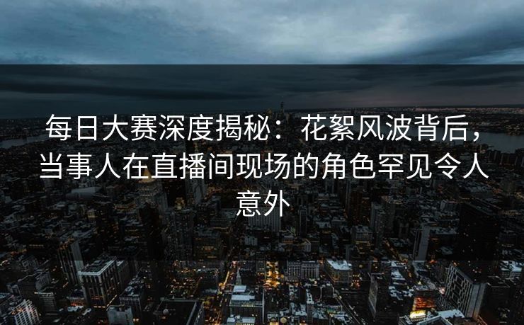 每日大赛深度揭秘：花絮风波背后，当事人在直播间现场的角色罕见令人意外