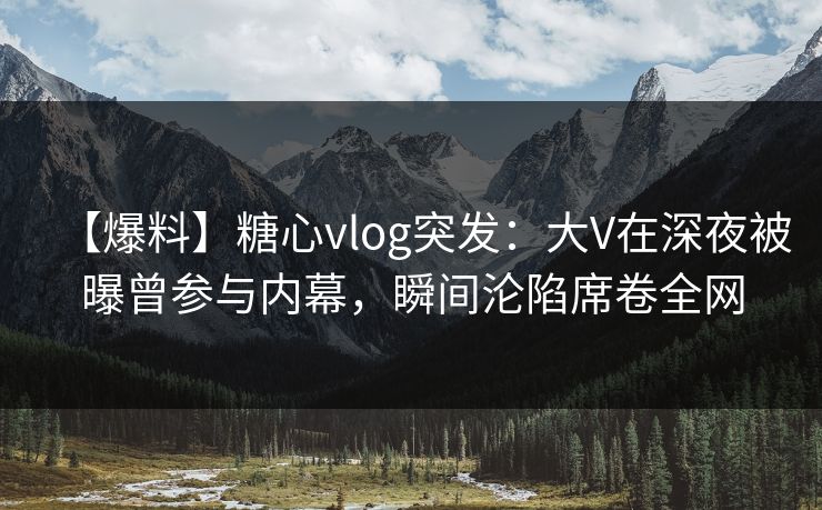 【爆料】糖心vlog突发：大V在深夜被曝曾参与内幕，瞬间沦陷席卷全网