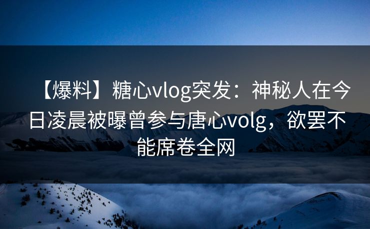 【爆料】糖心vlog突发：神秘人在今日凌晨被曝曾参与唐心volg，欲罢不能席卷全网