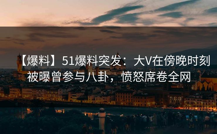 【爆料】51爆料突发：大V在傍晚时刻被曝曾参与八卦，愤怒席卷全网