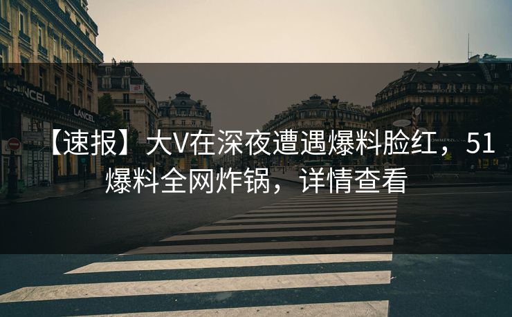 【速报】大V在深夜遭遇爆料脸红，51爆料全网炸锅，详情查看