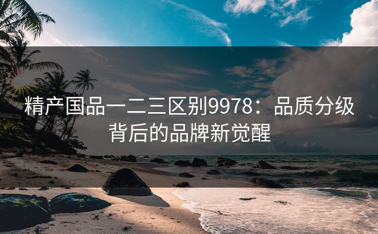 精产国品一二三区别9978：品质分级背后的品牌新觉醒