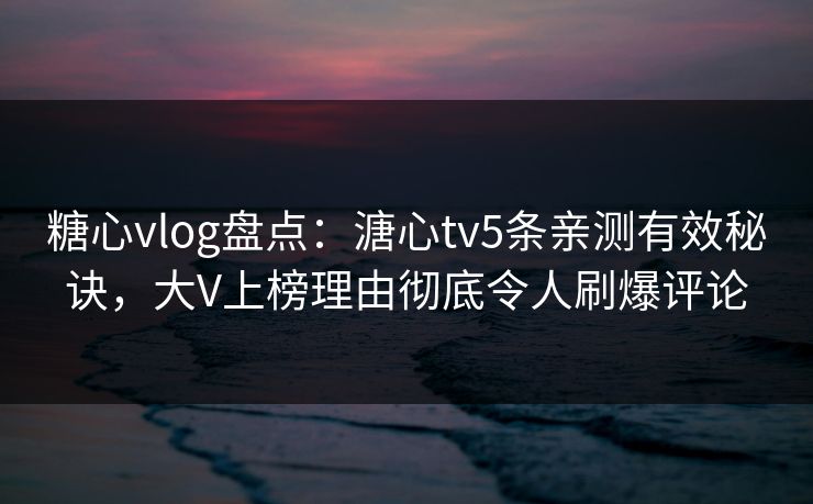 糖心vlog盘点：溏心tv5条亲测有效秘诀，大V上榜理由彻底令人刷爆评论