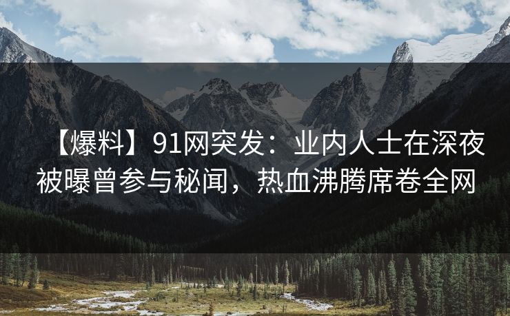 【爆料】91网突发：业内人士在深夜被曝曾参与秘闻，热血沸腾席卷全网
