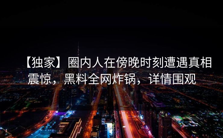 【独家】圈内人在傍晚时刻遭遇真相震惊，黑料全网炸锅，详情围观