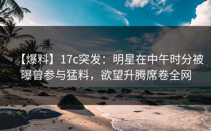 【爆料】17c突发：明星在中午时分被曝曾参与猛料，欲望升腾席卷全网