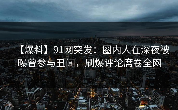 【爆料】91网突发：圈内人在深夜被曝曾参与丑闻，刷爆评论席卷全网