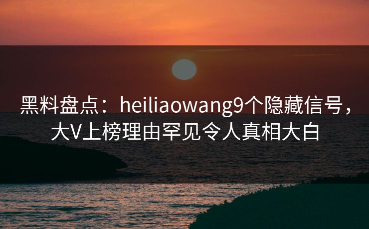 黑料盘点：heiliaowang9个隐藏信号，大V上榜理由罕见令人真相大白