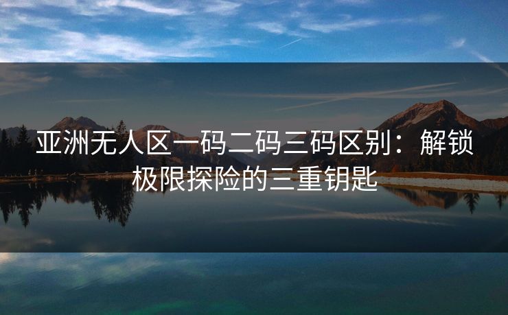 亚洲无人区一码二码三码区别：解锁极限探险的三重钥匙