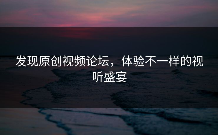 发现原创视频论坛，体验不一样的视听盛宴