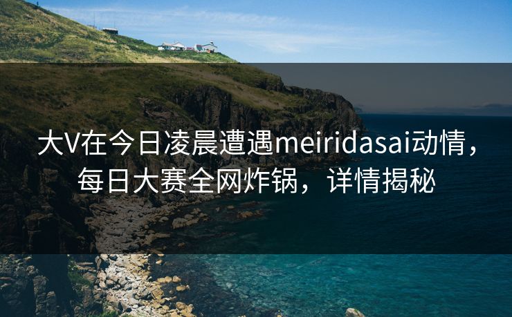 大V在今日凌晨遭遇meiridasai动情，每日大赛全网炸锅，详情揭秘