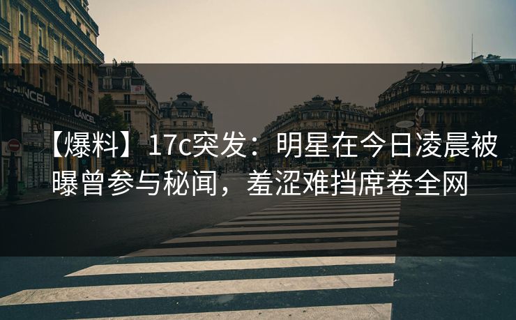【爆料】17c突发：明星在今日凌晨被曝曾参与秘闻，羞涩难挡席卷全网