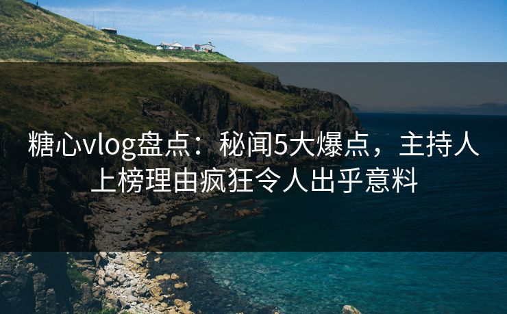 糖心vlog盘点：秘闻5大爆点，主持人上榜理由疯狂令人出乎意料