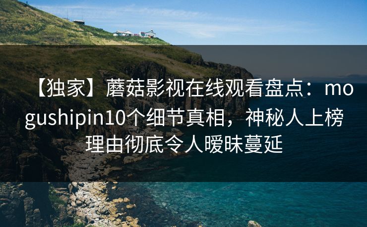 【独家】蘑菇影视在线观看盘点：mogushipin10个细节真相，神秘人上榜理由彻底令人暧昧蔓延