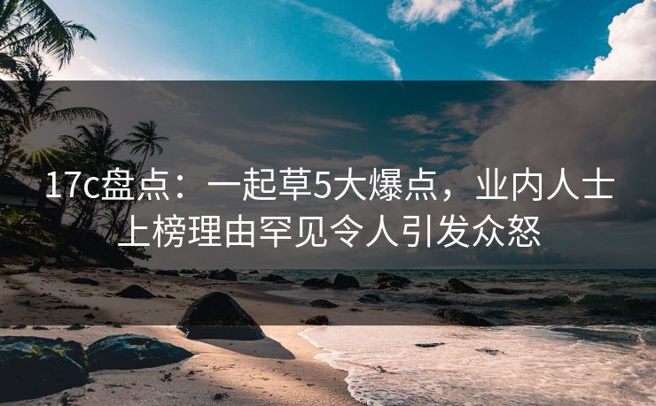 17c盘点：一起草5大爆点，业内人士上榜理由罕见令人引发众怒