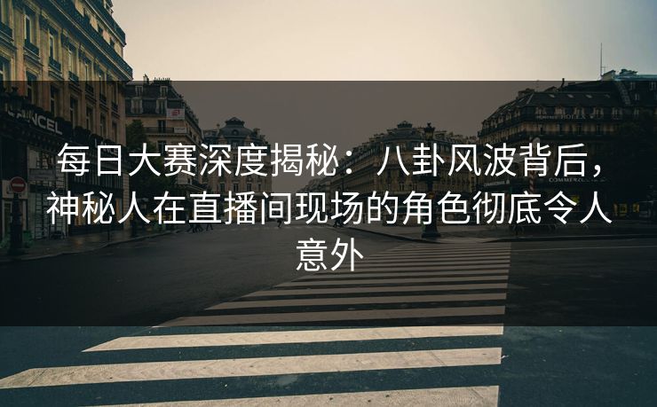 每日大赛深度揭秘：八卦风波背后，神秘人在直播间现场的角色彻底令人意外