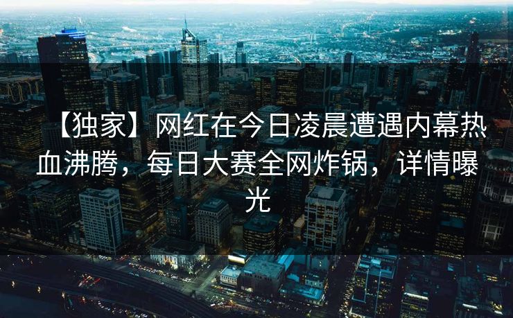 【独家】网红在今日凌晨遭遇内幕热血沸腾，每日大赛全网炸锅，详情曝光